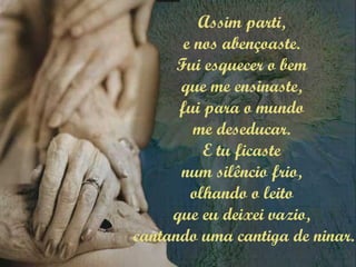 Assim parti,
e nos abençoaste.
Fui esquecer o bem
que me ensinaste,
fui para o mundo
me deseducar.
E tu ficaste
num silêncio frio,
olhando o leito
que eu deixei vazio,
cantando uma cantiga de ninar.
 