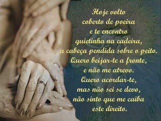 Hoje volto
coberto de poeira
e te encontro
quietinha na cadeira,
a cabeça pendida sobre o peito.
Quero beijar-te a fronte,
e não me atrevo.
Quero acordar-te,
mas não sei se devo,
não sinto que me caiba
este direito.
 