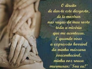 O direito
de dar-te este desgosto,
de te mostrar
nas rugas do meu rosto
toda a miséria
que me aconteceu.
E quando vires
a expressão horrível
da minha máscara
irreconhecível,
minha voz rouca
murmurar:''Sou eu!"
 