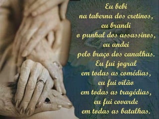 Eu bebi
na taberna dos cretinos,
eu brandi
o punhal dos assassinos,
eu andei
pelo braço dos canalhas.
Eu fui jogral
em todas as comédias,
eu fui vilão
em todas as tragédias,
eu fui covarde
em todas as batalhas.
 