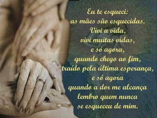 Eu te esqueci:
as mães são esquecidas.
Vivi a vida,
vivi muitas vidas,
e só agora,
quando chego ao fim,
traído pela última esperança,
e só agora
quando a dor me alcança
lembro quem nunca
se esqueceu de mim.
 