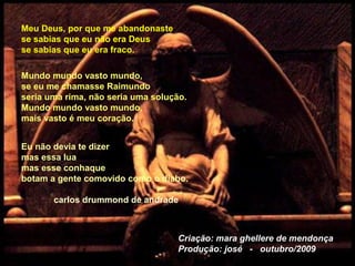 Meu Deus, por que me abandonaste
se sabias que eu não era Deus
se sabias que eu era fraco.
Mundo mundo vasto mundo,
se eu me chamasse Raimundo
seria uma rima, não seria uma solução.
Mundo mundo vasto mundo,
mais vasto é meu coração.
Eu não devia te dizer
mas essa lua
mas esse conhaque
botam a gente comovido como o diabo.
carlos drummond de andrade
Criação: mara ghellere de mendonça
Produção: josé - outubro/2009
 