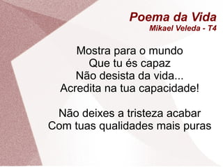 Poema da Vida
                   Mikael Veleda - T4

     Mostra para o mundo
       Que tu és capaz
     Não desista da vida...
  Acredita na tua capacidade!

 Não deixes a tristeza acabar
Com tuas qualidades mais puras
 