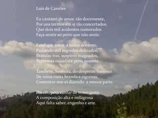 Luís de Camões
Eu cantarei de amor tão docemente,
Por uns termos em si tão concertados,
Que dois mil acidentes namorados
Faça sentir ao peito que não sente.
Farei que amor a todos avivente,
Pintando mil segredos delicados,
Brandas iras, suspiros magoados,
Temerosa ousadia e pena ausente.
Também, Senhora, do desprezo honesto
De vossa visita branda e rigorosa,
Contentar-me-ei dizendo a menor parte.
Porém, pera cantar de vosso gesto
A composição alta e milagrosa
Aqui falta saber, engenho e arte.
 