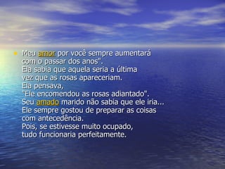 Meu  amor  por você sempre aumentará  com o passar dos anos".  Ela sabia que aquela seria a última  vez que as rosas apareceriam.  Ela pensava,  "Ele encomendou as rosas adiantado".  Seu  amado  marido não sabia que ele iria... Ele sempre gostou de preparar as coisas  com antecedência.  Pois, se estivesse muito ocupado, tudo funcionaria perfeitamente.  