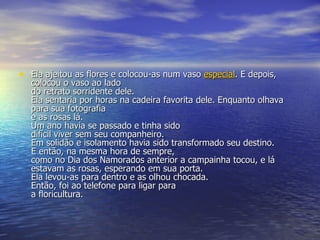 Ela ajeitou as flores e colocou-as num vaso  especial . E depois, colocou o vaso ao lado  do retrato sorridente dele.  Ela sentaria por horas na cadeira favorita dele. Enquanto olhava para sua fotografia e as rosas lá.  Um ano havia se passado e tinha sido  difícil viver sem seu companheiro.  Em solidão e isolamento havia sido transformado seu destino.  E então, na mesma hora de sempre,  como no Dia dos Namorados anterior a campainha tocou, e lá estavam as rosas, esperando em sua porta. Ela levou-as para dentro e as olhou chocada.  Então, foi ao telefone para ligar para  a floricultura.  