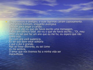 Ela agradeceu e desligou, e suas lágrimas caíram copiosamente.  Seus dedos tremiam, enquanto avançava devagar para pegar o cartão.  Lá dentro, ela viu que ele havia escrito uma mensagem.  Então, em silêncio total, ela viu o que ele havia escrito... "Oi, meu amor, eu sei que faz um ano que eu me fui, eu espero que não tenha sido  tão ruim pra você superá-lo. Eu sei que deve estar solitária  e que a dor é grande.  Mas se fosse diferente, eu sei como  eu me sentiria. O amor que nós tivemos fez a minha vida ser  maravilhosa.  