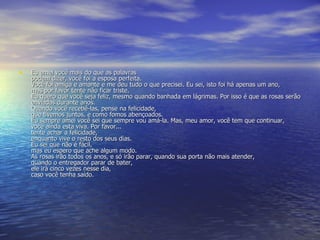Eu amei você mais do que as palavras  podem dizer, você foi a esposa perfeita. Você foi amiga e amante e me deu tudo o que precisei. Eu sei, isto foi há apenas um ano, mas por favor tente não ficar triste. Eu quero que você seja feliz, mesmo quando banhada em lágrimas. Por isso é que as rosas serão enviadas durante anos.  Quando você recebê-las, pense na felicidade,  que tivemos juntos, e como fomos abençoados. Eu sempre amei você sei que sempre vou amá-la. Mas, meu amor, você tem que continuar, você ainda esta viva. Por favor... tente achar a felicidade,  enquanto vive o resto dos seus dias.  Eu sei que não é fácil,  mas eu espero que ache algum modo.  As rosas irão todos os anos, e só irão parar, quando sua porta não mais atender,  quando o entregador parar de bater,  ele irá cinco vezes nesse dia,  caso você tenha saído.  