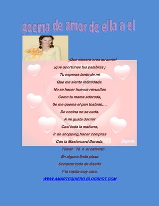 ¡Que sincero eres mi amor!
    ¡que oportunas tus palabras ¡
       Tu esperas tanto de mi
     Que me siento intimidada.
    No se hacer huevos revueltos
      Como tu mama adorada,
   Se me quema el pan tostado….
       De cocina no se nada.
         A mi gusta dormir
        Casi toda la mañana,
   Ir de shopping,hacer compras
     Con la Mastercard Dorada,
        Tomar Té o el cafecito
        En alguna linda plaza
      Comprar todo de diseño
        Y la ropita muy cara.
WWW.AMARTEQUIERO.BLOGSPOT.COM
 