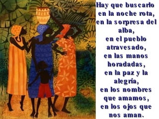 Hay que buscarlo en la noche rota, en la sorpresa del alba, en el pueblo atravesado, en las manos horadadas, en la paz y la alegría, en los nombres que amamos, en los ojos que nos aman.