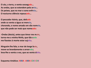 O céu, a terra, o vento sossegado…
As ondas, que se estendem pela areia…
Os peixes, que no mar o sono enfreia…
O nocturno silêncio repousado…
O pescador Aónio, que, deitado
onde co vento a água se meneia,
chorando, o nome amado em vão nomeia,
que não pode ser mais que nomeado:
-Ondas (dezia), antes que Amor me mate,
torna-me a minha Ninfa, que tão cedo
me fizestes à morte estar sujeita.
Ninguém lhe fala; o mar de longe bate,
move-se brandamente o arvoredo;
leva-lhe o vento a voz, que ao vento deita.
Esquema rimático: ABBA ABBA CDE CDE
 