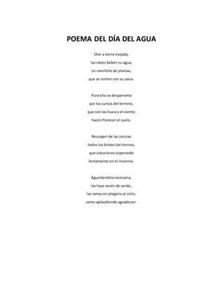 POEMA DEL DÍA DEL AGUA
Olor a tierra mojada,
las raíces beben su agua,
un ramillete de plantas,
que se nutren con su savia.
Pura ella se desparrama
por los surcos del terreno,
que con las lluvia y el viento
hacen florecer el suelo.
Resurgen de las cenizas
todos los brotes tan tiernos,
que estuvieron esperando
lentamente en el invierno.
Agua bendita necesaria,
las hace vestir de verde,
las ramas en plegaria al cielo,
como aplaudiendo agradecen.
 