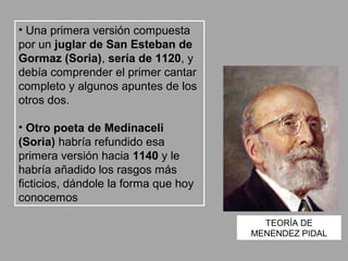 • Una primera versión compuesta
por un juglar de San Esteban de
Gormaz (Soria), sería de 1120, y
debía comprender el primer cantar
completo y algunos apuntes de los
otros dos.

• Otro poeta de Medinaceli
(Soria) habría refundido esa
primera versión hacia 1140 y le
habría añadido los rasgos más
ficticios, dándole la forma que hoy
conocemos

                                        TEORÍA DE
                                      MENENDEZ PIDAL
 