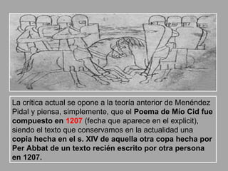 La crítica actual se opone a la teoría anterior de Menéndez
Pidal y piensa, simplemente, que el Poema de Mío Cid fue
compuesto en 1207 (fecha que aparece en el explicit),
siendo el texto que conservamos en la actualidad una
copia hecha en el s. XIV de aquella otra copa hecha por
Per Abbat de un texto recién escrito por otra persona
en 1207.
 