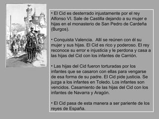 • El Cid es desterrado injustamente por el rey
Alfonso VI. Sale de Castilla dejando a su mujer e
hijas en el monasterio de San Pedro de Cardeña
(Burgos).

• Conquista Valencia. Allí se reúnen con él su
mujer y sus hijas. El Cid es rico y poderoso. El rey
reconoce su error e injusticia y le perdona y casa a
las hijas del Cid con los infantes de Carrión.

• Las hijas del Cid fueron torturadas por los
infantes que se casaron con ellas para vengarse
de esa forma de su padre. El Cid pide justicia. Se
juzga a los infantes en Toledo. Los infantes son
vencidos. Casamiento de las hijas del Cid con los
infantes de Navarra y Aragón.

• El Cid pasa de esta manera a ser pariente de los
reyes de España.
 