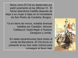 Narra cómo El Cid es desterrado por
    pedir juramento al rey Alfonso VI. El
    héroe abandona Castilla después de
dejar a su mujer e hijas en el monasterio
     de San Pedro de Cardeña, Burgos

 Ya en tierra de moros, entabla diversas
          batallas por Castejón, Alcocer,
      Calatayud, hasta llegar a Huesca,
                     Zaragoza y Lérida.

   En estas escaramuzas hace preso al
   conde de Barcelona. El Cid envía un
  presente al rey tras cada victoria para
                 conseguir el favor real.
 