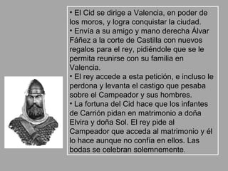 • El Cid se dirige a Valencia, en poder de
los moros, y logra conquistar la ciudad.
• Envía a su amigo y mano derecha Álvar
Fáñez a la corte de Castilla con nuevos
regalos para el rey, pidiéndole que se le
permita reunirse con su familia en
Valencia.
• El rey accede a esta petición, e incluso le
perdona y levanta el castigo que pesaba
sobre el Campeador y sus hombres.
• La fortuna del Cid hace que los infantes
de Carrión pidan en matrimonio a doña
Elvira y doña Sol. El rey pide al
Campeador que acceda al matrimonio y él
lo hace aunque no confía en ellos. Las
bodas se celebran solemnemente.
 