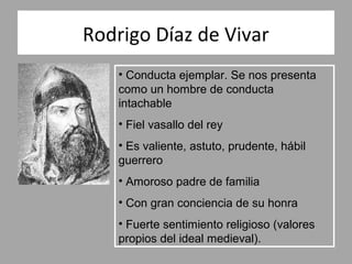 Rodrigo Díaz de Vivar
    • Conducta ejemplar. Se nos presenta
    como un hombre de conducta
    intachable
    • Fiel vasallo del rey
    • Es valiente, astuto, prudente, hábil
    guerrero
    • Amoroso padre de familia
    • Con gran conciencia de su honra
    • Fuerte sentimiento religioso (valores
    propios del ideal medieval).
 