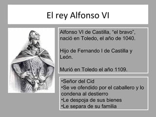 El rey Alfonso VI
   Alfonso VI de Castilla, “el bravo”,
   nació en Toledo, el año de 1040.

   Hijo de Fernando I de Castilla y
   León.

   Murió en Toledo el año 1109.

   •Señor del Cid
   •Se ve ofendido por el caballero y lo
   condena al destierro
   •Le despoja de sus bienes
   •Le separa de su familia
 
