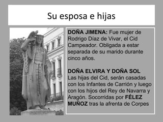 Su esposa e hijas
     DOÑA JIMENA: Fue mujer de
     Rodrigo Díaz de Vivar, el Cid
     Campeador. Obligada a estar
     separada de su marido durante
     cinco años.

     DOÑA ELVIRA Y DOÑA SOL
     Las hijas del Cid, serán casadas
     con los Infantes de Carrión y luego
     con los hijos del Rey de Navarra y
     Aragón. Socorridas por FÉLEZ
     MUÑOZ tras la afrenta de Corpes
 