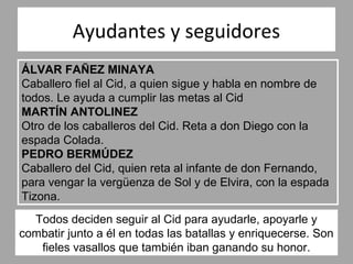Ayudantes y seguidores
ÁLVAR FAÑEZ MINAYA
Caballero fiel al Cid, a quien sigue y habla en nombre de
todos. Le ayuda a cumplir las metas al Cid
MARTÍN ANTOLINEZ
Otro de los caballeros del Cid. Reta a don Diego con la
espada Colada.
PEDRO BERMÚDEZ
Caballero del Cid, quien reta al infante de don Fernando,
para vengar la vergüenza de Sol y de Elvira, con la espada
Tizona.
  Todos deciden seguir al Cid para ayudarle, apoyarle y
combatir junto a él en todas las batallas y enriquecerse. Son
   fieles vasallos que también iban ganando su honor.
 