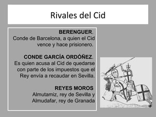 Rivales del Cid
                  BERENGUER.
Conde de Barcelona, a quien el Cid
         vence y hace prisionero.

    CONDE GARCÍA ORDÓÑEZ.
Es quien acusa al Cid de quedarse
 con parte de los impuestos que el
  Rey envía a recaudar en Sevilla.

               REYES MOROS
       Almutamiz, rey de Sevilla y
       Almudafar, rey de Granada
 