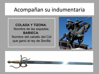 Acompañan su indumentaria

  COLADA Y TIZONA:
 Nombre de las espadas.
      BABIECA:
Nombre del caballo del Cid
que ganó al rey de Sevilla
 