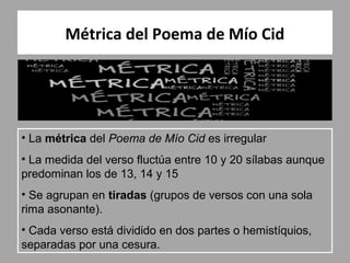 Métrica del Poema de Mío Cid




• La métrica del Poema de Mío Cid es irregular
• La medida del verso fluctúa entre 10 y 20 sílabas aunque
predominan los de 13, 14 y 15
• Se agrupan en tiradas (grupos de versos con una sola
rima asonante).
• Cada verso está dividido en dos partes o hemistíquios,
separadas por una cesura.
 
