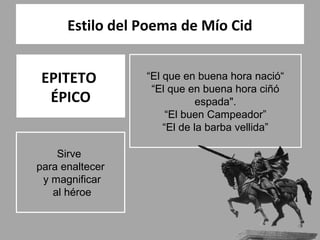 Estilo del Poema de Mío Cid


 EPITETO         “El que en buena hora nació“
                  “El que en buena hora ciñó
  ÉPICO                      espada".
                      “El buen Campeador”
                     “El de la barba vellida”

    Sirve
para enaltecer
 y magnificar
   al héroe
 