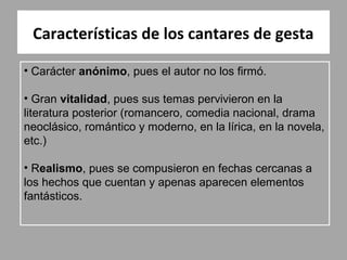 Características de los cantares de gesta

• Carácter anónimo, pues el autor no los firmó.

• Gran vitalidad, pues sus temas pervivieron en la
literatura posterior (romancero, comedia nacional, drama
neoclásico, romántico y moderno, en la lírica, en la novela,
etc.)

• Realismo, pues se compusieron en fechas cercanas a
los hechos que cuentan y apenas aparecen elementos
fantásticos.
 