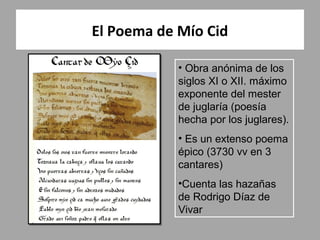 El Poema de Mío Cid

            • Obra anónima de los
            siglos XI o XII. máximo
            exponente del mester
            de juglaría (poesía
            hecha por los juglares).
            • Es un extenso poema
            épico (3730 vv en 3
            cantares)
            •Cuenta las hazañas
            de Rodrigo Díaz de
            Vivar
 