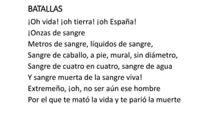 BATALLAS
¡Oh vida! ¡oh tierra! ¡oh España!
¡Onzas de sangre
Metros de sangre, líquidos de sangre,
Sangre de caballo, a pie, mural, sin diámetro,
Sangre de cuatro en cuatro, sangre de agua
Y sangre muerta de la sangre viva!
Extremeño, ¡oh, no ser aún ese hombre
Por el que te mató la vida y te parió la muerte
 