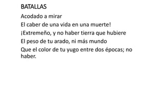 BATALLAS
Acodado a mirar
El caber de una vida en una muerte!
¡Extremeño, y no haber tierra que hubiere
El peso de tu arado, ni más mundo
Que el color de tu yugo entre dos épocas; no
haber.
 