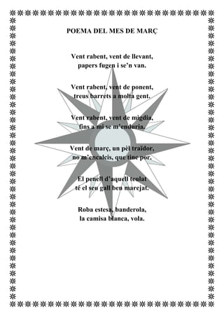 POEMA DEL MES DE MARÇ


 Vent rabent, vent de llevant,
   papers fugen i se’n van.


Vent rabent, vent de ponent,
 treus barrets a molta gent.


Vent rabent, vent de migdia,
  fins a mi se m’enduria.


Vent de març, un pèl traïdor,
 no m’encalcis, que tinc por.


   El penell d’aquell teulat
  té el seu gall ben marejat.


   Roba estesa, banderola,
   la camisa blanca, vola.
 