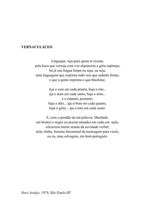 VERNACULÁCEO


                   Linguajar, ruja para quem te resista,
        pela boca que verseja com voz alquimista a gíria supimpa;
                  há já sua língua limpa ou suja, ou seja,
        uma linguagem que exprima tudo isso que ardente freme,
                  e que a gente imprima o que blasfeme.

                 Aja o som em cada pranto, haja o rito...
                 aja o dom em cada santo, haja o mito...
                           e o espanto, portanto;
                 haja o dito... aja o bom em cada quanto,
                 haja o grito... aja o tom em cada canto.

                  E, com o pendão da má palavra, liberdade,
         em branco e negro ou poesia tatuados em cada cor: ação,
                 silenciosa mente arauta da novidade verbal;
         aliás sílaba, fonema fenomenal da mensagem para vocês,
                  ou eu, mau selvagem, em bom português.




Davi Araújo, 1979, São Paulo-SP.
 