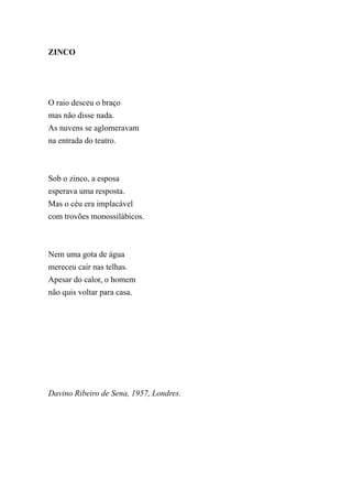 ZINCO




O raio desceu o braço
mas não disse nada.
As nuvens se aglomeravam
na entrada do teatro.



Sob o zinco, a esposa
esperava uma resposta.
Mas o céu era implacável
com trovões monossilábicos.



Nem uma gota de água
mereceu cair nas telhas.
Apesar do calor, o homem
não quis voltar para casa.




Davino Ribeiro de Sena, 1957, Londres.
 