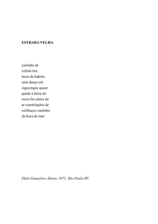 ESTRADA VELHA




carrinho de
rolimã tira
lasca da ladeira
uma dança em
ziguezague quase
queda à beira do
meio-fio cáries do
ar constelações de
estilhaços caminho
da boca do mar




Diniz Gonçalves Júnior, 1971, São Paulo-SP.
 