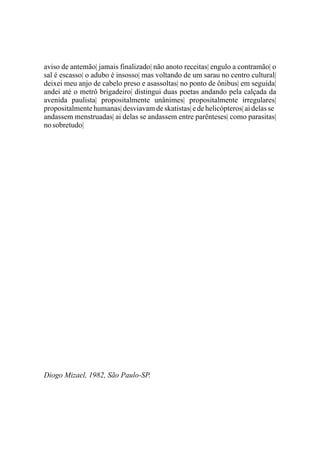 aviso de antemão| jamais finalizado| não anoto receitas| engulo a contramão| o
sal é escasso| o adubo é insosso| mas voltando de um sarau no centro cultural|
deixei meu anjo de cabelo preso e asassoltas| no ponto de ônibus| em seguida|
andei até o metrô brigadeiro| distingui duas poetas andando pela calçada da
avenida paulista| propositalmente unânimes| propositalmente irregulares|
propositalmente humanas| desviavam de skatistas| e de helicópteros| ai delas se
andassem menstruadas| ai delas se andassem entre parênteses| como parasitas|
no sobretudo|




Diogo Mizael, 1982, São Paulo-SP.
 