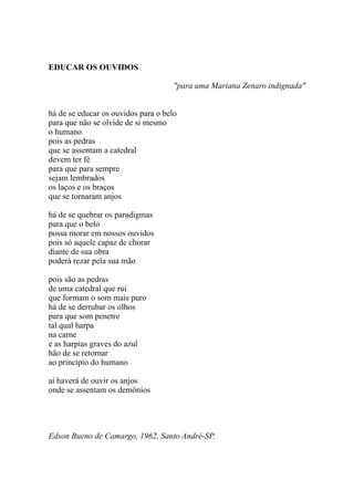 EDUCAR OS OUVIDOS

                                     "para uma Mariana Zenaro indignada"


há de se educar os ouvidos para o belo
para que não se olvide de si mesmo
o humano
pois as pedras
que se assentam a catedral
devem ter fé
para que para sempre
sejam lembrados
os laços e os braços
que se tornaram anjos

há de se quebrar os paradigmas
para que o belo
possa morar em nossos ouvidos
pois só aquele capaz de chorar
diante de sua obra
poderá rezar pela sua mão

pois são as pedras
de uma catedral que rui
que formam o som mais puro
há de se derrubar os olhos
para que som penetre
tal qual harpa
na carne
e as harpias graves do azul
hão de se retornar
ao princípio do humano

aí haverá de ouvir os anjos
onde se assentam os demônios




Edson Bueno de Camargo, 1962, Santo André-SP.
 