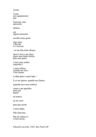 Aceno
Como
um equipamento
que
funciona, mas
apresenta
defeito,
em
algum momento
escolhi como gesto
algo entre
a dúvida
e o excesso.
/ se me dou meio abraço,
(pois é isso o que faço:
passo meu braço direito
pelo meu peito
e toco meu ombro
esquerdo.)
o meu reflexo,
quando me toco,
e me chamo
é olhar para o outro lado. /
E se me ignoro, quando me chamo,
(quando toco meu ombro)
como a um aparelho
para que
pegue
no tranco,
eu me soco
para que aceite
o meu afago.
Não funciona.
Dar de ombros é
o meu aceno.


Eduardo Lacerda, 1982, São Paulo-SP.
 