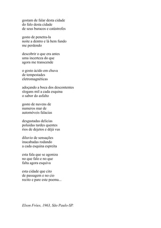 gostam de falar desta cidade
do falo desta cidade
de seus buracos e catástrofes

gosto de penetra-la
noite a dentro e lá bem fundo
me perdendo

descobrir o que era antes
uma incerteza do que
agora me transcende

o gosto ácido em chuva
de tempestades
eletromagnéticas

adoçando a boca dos descontentes
slogans mil a cada esquina
o sabor do asfalto

gosto de nuvens de
numeros mar de
automóveis falacias

desgastadas delicias
poluidas tardes quentes
rios de dejetos e déjà vus

diluvio de sensações
inacabadas rodando
a cada esquina espreita

esta fala que se agoniza
no que falo e no que
falta agora esquiva

esta cidade que cito
de passagem e no cio
recito e pare este poema...




Elson Fróes, 1963, São Paulo-SP.
 