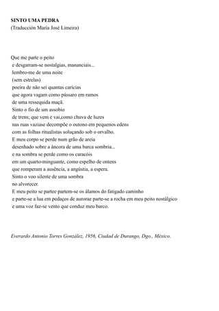 SINTO UMA PEDRA
(Traducción María José Limeira)




Que me parte o peito
e desgarram-se nostalgias, mananciais...
lembro-me de uma noite
(sem estrelas)
poeira de não sei quantas carícias
que agora vagam como pássaro em ramos
de uma ressequida maçã.
Sinto o fio de um assobio
de trens; que vem e vai,como chuva de luzes
nas ruas vaziase decompõe o outono em pequenos edens
com as folhas ritualistas soluçando sob o orvalho.
E meu corpo se perde num grão de areia
desenhado sobre a âncora de uma barca sombria...
e na sombra se perde como os caracóis
em um quarto-minguante, como espelho de ontens
que romperam a ausência, a angústia, a espera.
Sinto o voo silente de uma sombra
no alvorecer.
E meu peito se partee partem-se os álamos do fatigado caminho
e parte-se a lua em pedaços de aurorae parte-se a rocha em meu peito nostálgico
e uma voz faz-se vento que conduz meu barco.




Everardo Antonio Torres González, 1956, Ciudad de Durango, Dgo., México.
 