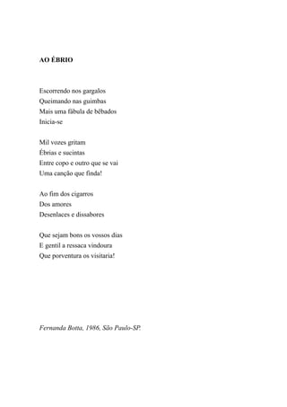 AO ÉBRIO



Escorrendo nos gargalos
Queimando nas guimbas
Mais uma fábula de bêbados
Inicia-se


Mil vozes gritam
Ébrias e sucintas
Entre copo e outro que se vai
Uma canção que finda!


Ao fim dos cigarros
Dos amores
Desenlaces e dissabores


Que sejam bons os vossos dias
E gentil a ressaca vindoura
Que porventura os visitaria!




Fernanda Botta, 1986, São Paulo-SP.
 