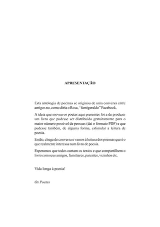 APRESENTAÇÃO




Esta antologia de poemas se originou de uma conversa entre
amigos no, como diria o Rosa, “famigeraldo” Facebook.
A ideia que moveu os poetas aqui presentes foi a de produzir
um livro que pudesse ser distribuído gratuitamente para o
maior número possível de pessoas (daí o formato PDF) e que
pudesse também, de alguma forma, estimular a leitura de
poesia.
Então, chega de conversa e vamos à leitura dos poemas que é o
que realmente interessa num livro de poesia.
Esperamos que todos curtam os textos e que compartilhem o
livro com seus amigos, familiares, parentes, vizinhos etc.


Vida longa à poesia!


Os Poetas
 