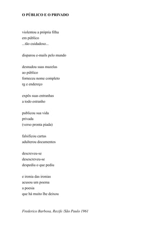 O PÚBLICO E O PRIVADO



violentou a própria filha
em público
...tão cuidadoso...


disparou e-mails pelo mundo


desnudou suas mazelas
ao público
forneceu nome completo
rg e endereço


expôs suas entranhas
a todo estranho


publicou sua vida
privada
(verso pronta piada)


falsificou cartas
adulterou documentos


descreveu-se
desescreveu-se
despediu o que pediu


e ironia das ironias
acusou um poema
a poesia
que há muito lhe deixou



Frederico Barbosa, Recife /São Paulo 1961
 