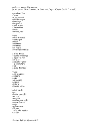 o cão e o monge à beira-mar
[tema para o vazio dos céus em Francisco Goya e Caspar David Friedrich]
quando o céu e
a terra
se encontram
o hábito negro
do monge
desaparece
e sem alarde
a imensidão
do céu
forra-se jade
o cão
sonha a cidade
o ouro que
invade
entardece
sombra na
luz cega o
deserto insondável
a alma do cão
o corpo do monge
a água e o pão
sob o sol
alimento e grão
  e no mistério
orar
à alma do irmão
vagar
com as vestes
gorjear o
corpo
ser pássaro
noturno
deitar a
alma no verso
cobrir-se de
céu
do sim e do não
ser véu
ser a dor
no abraço ao chão
amar o deserto
amar
ao longe que
além do
vazio há o monge
e o cão


Jussara Salazar, Caruaru-PE.
 