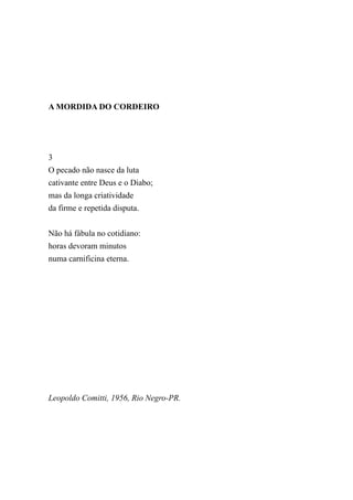 A MORDIDA DO CORDEIRO




3
O pecado não nasce da luta
cativante entre Deus e o Diabo;
mas da longa criatividade
da firme e repetida disputa.


Não há fábula no cotidiano:
horas devoram minutos
numa carnificina eterna.




Leopoldo Comitti, 1956, Rio Negro-PR.
 
