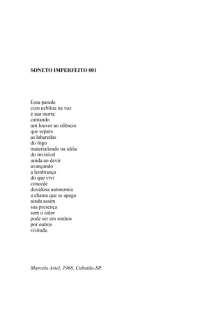 SONETO IMPERFEITO 001




Essa parede
com neblina na voz
é sua morte
cantando
um louvor ao silêncio
que separa
as labaredas
do fogo
materializado na idéia
do invisível
unida ao devir
avançando
a lembrança
do que vivi
concede
duvidosa autonomia
a chama que se apaga
ainda assim
sua presença
sem o calor
pode ser em sonhos
por outros
visitada.




Marcelo Ariel, 1968, Cubatão-SP.
 