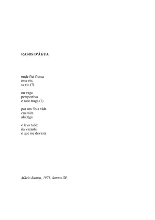 RASOS D'ÁGUA




onde flui flutua
esse rio,
se rio (?)

ou vaga
perspectiva
e tudo traga (?)

por um fio a vida
em mim
ala(r)ga

e leva tudo:
na vazante
é que me devasta




Mário Ramos, 1971, Santos-SP.
 