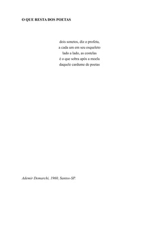 O QUE RESTA DOS POETAS




                       dois sonetos, diz o profeta,
                      a cada um em seu esqueleto
                         lado a lado, as costelas
                       é o que sobra após a moela
                       daquele cardume de poetas




Ademir Demarchi, 1960, Santos-SP.
 